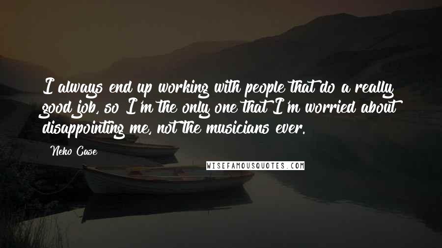 Neko Case Quotes: I always end up working with people that do a really good job, so I'm the only one that I'm worried about disappointing me, not the musicians ever.