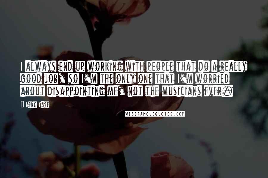 Neko Case Quotes: I always end up working with people that do a really good job, so I'm the only one that I'm worried about disappointing me, not the musicians ever.