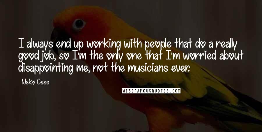 Neko Case Quotes: I always end up working with people that do a really good job, so I'm the only one that I'm worried about disappointing me, not the musicians ever.