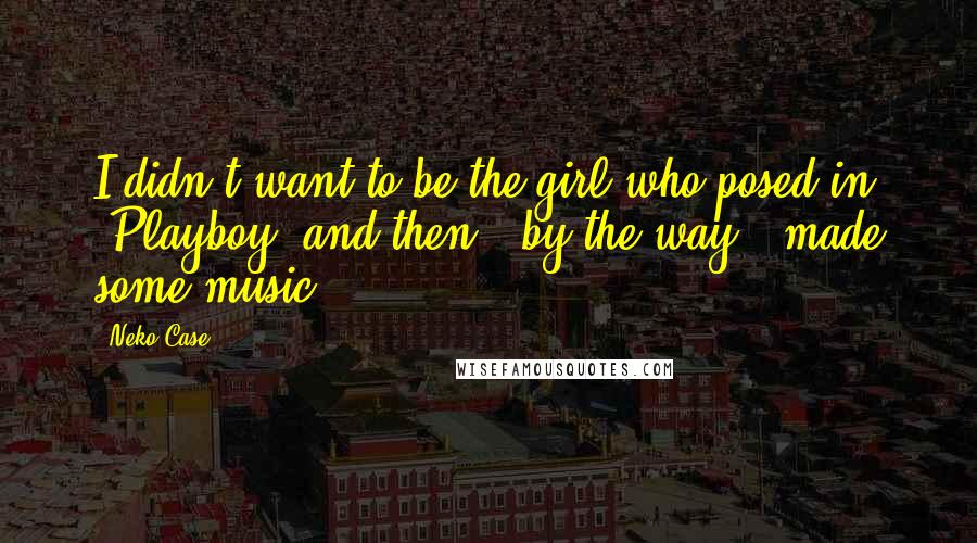 Neko Case Quotes: I didn't want to be the girl who posed in 'Playboy' and then - by the way - made some music.