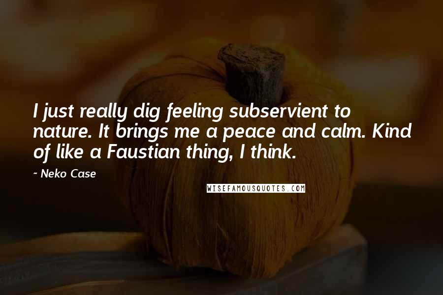 Neko Case Quotes: I just really dig feeling subservient to nature. It brings me a peace and calm. Kind of like a Faustian thing, I think.