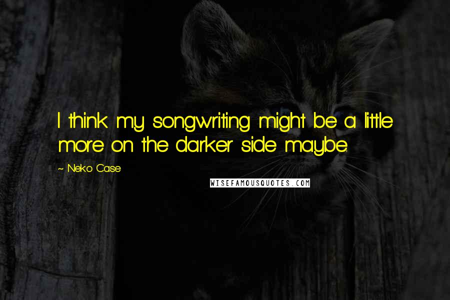 Neko Case Quotes: I think my songwriting might be a little more on the darker side maybe.