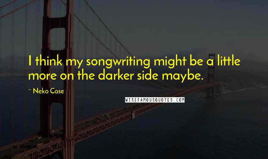 Neko Case Quotes: I think my songwriting might be a little more on the darker side maybe.