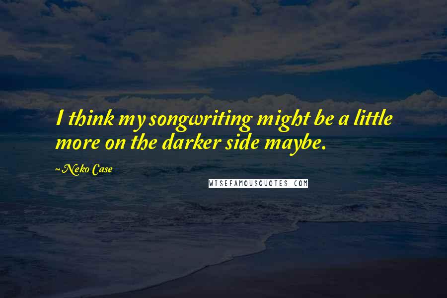 Neko Case Quotes: I think my songwriting might be a little more on the darker side maybe.