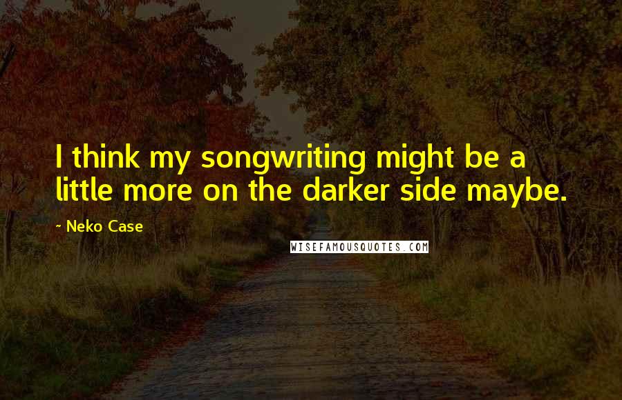 Neko Case Quotes: I think my songwriting might be a little more on the darker side maybe.