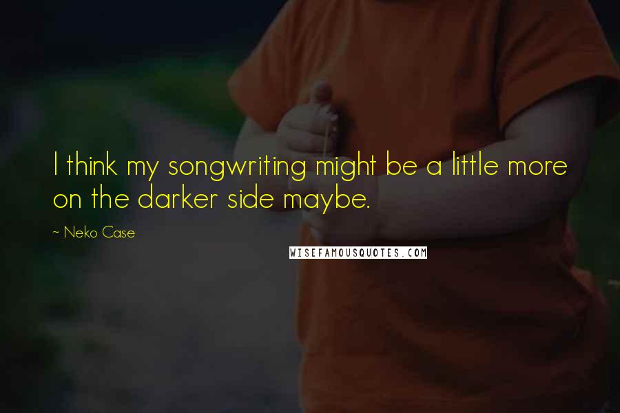 Neko Case Quotes: I think my songwriting might be a little more on the darker side maybe.