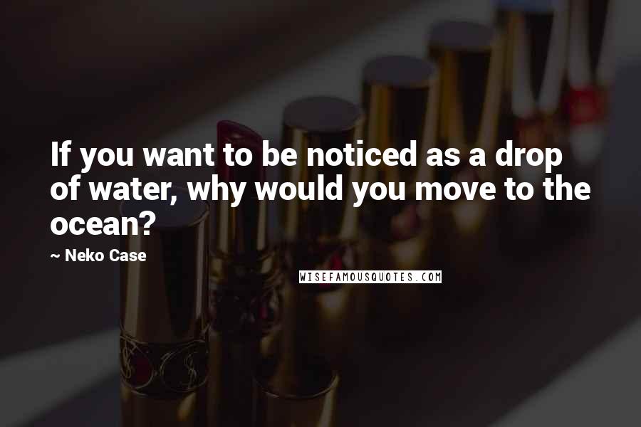 Neko Case Quotes: If you want to be noticed as a drop of water, why would you move to the ocean?