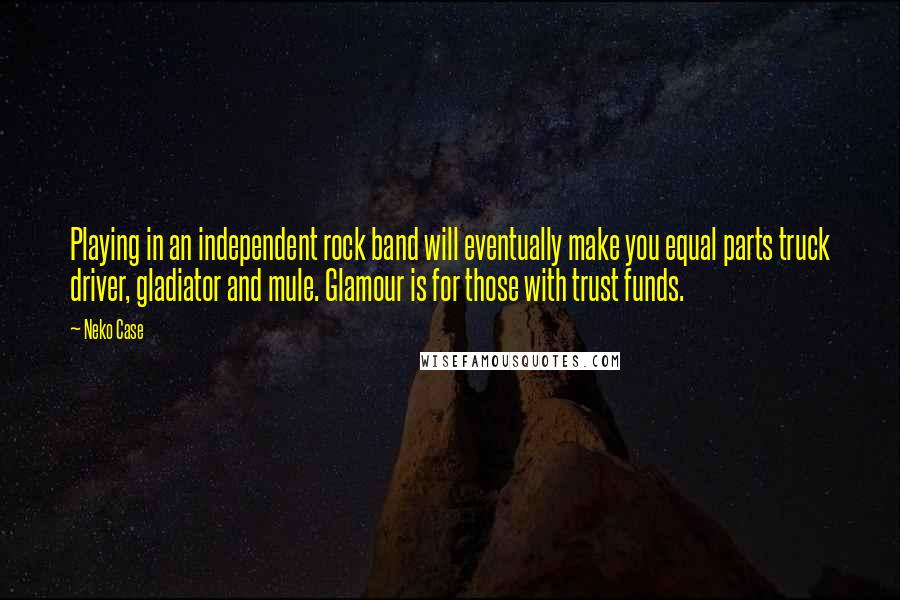 Neko Case Quotes: Playing in an independent rock band will eventually make you equal parts truck driver, gladiator and mule. Glamour is for those with trust funds.