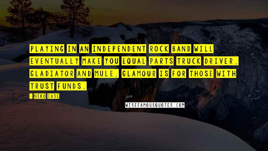 Neko Case Quotes: Playing in an independent rock band will eventually make you equal parts truck driver, gladiator and mule. Glamour is for those with trust funds.