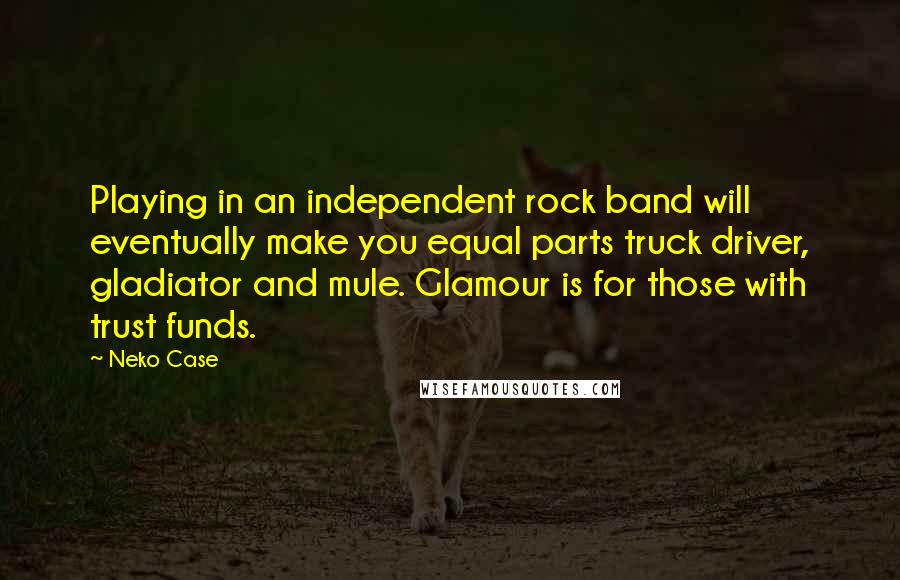 Neko Case Quotes: Playing in an independent rock band will eventually make you equal parts truck driver, gladiator and mule. Glamour is for those with trust funds.
