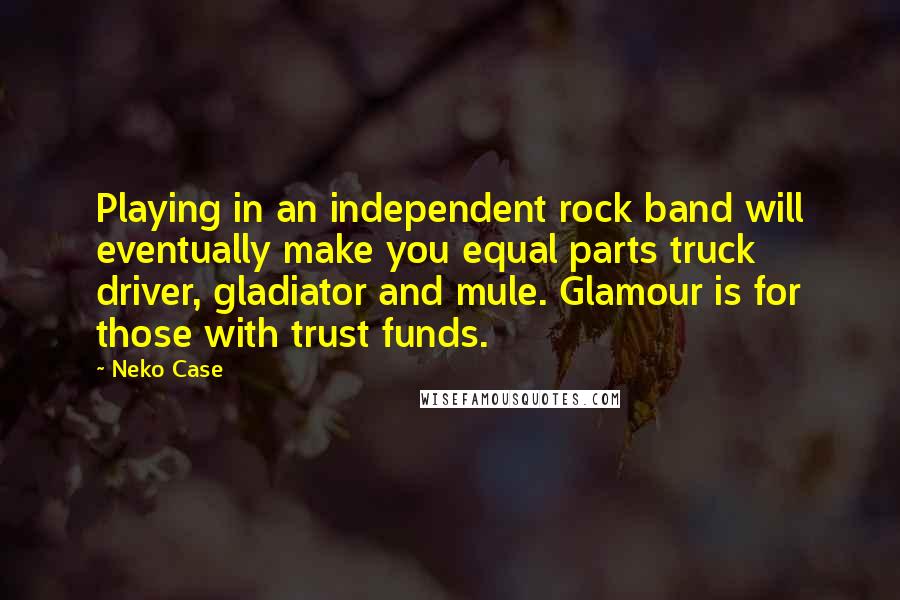 Neko Case Quotes: Playing in an independent rock band will eventually make you equal parts truck driver, gladiator and mule. Glamour is for those with trust funds.