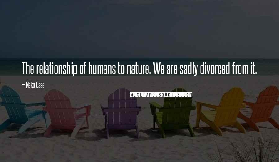 Neko Case Quotes: The relationship of humans to nature. We are sadly divorced from it.