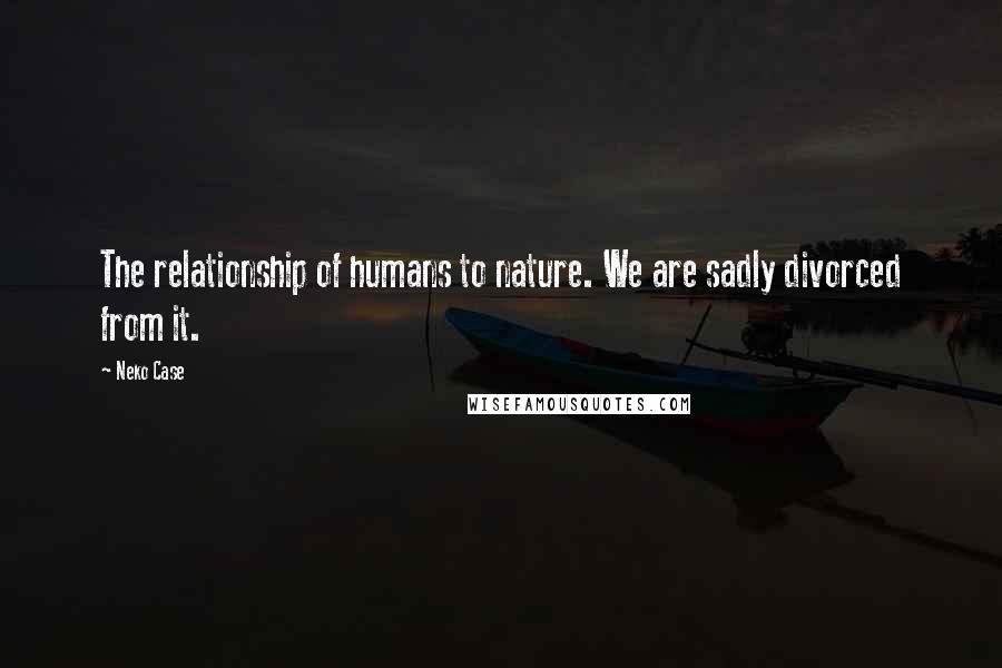 Neko Case Quotes: The relationship of humans to nature. We are sadly divorced from it.