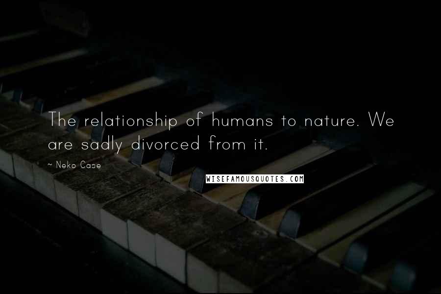 Neko Case Quotes: The relationship of humans to nature. We are sadly divorced from it.