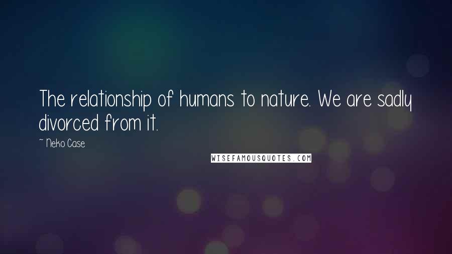 Neko Case Quotes: The relationship of humans to nature. We are sadly divorced from it.