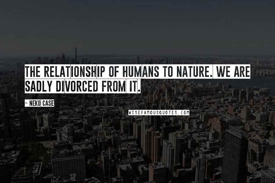 Neko Case Quotes: The relationship of humans to nature. We are sadly divorced from it.