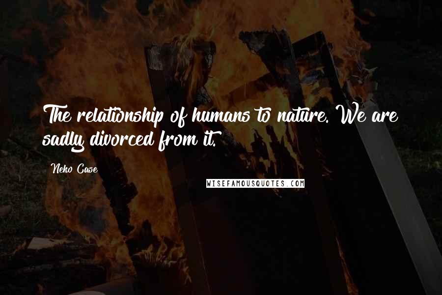 Neko Case Quotes: The relationship of humans to nature. We are sadly divorced from it.