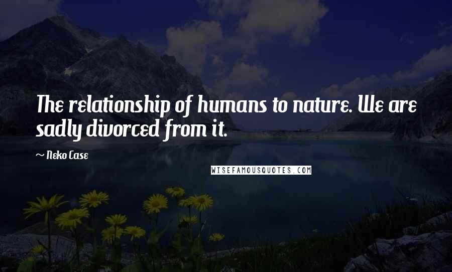 Neko Case Quotes: The relationship of humans to nature. We are sadly divorced from it.