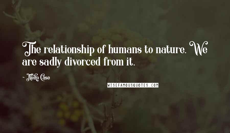 Neko Case Quotes: The relationship of humans to nature. We are sadly divorced from it.