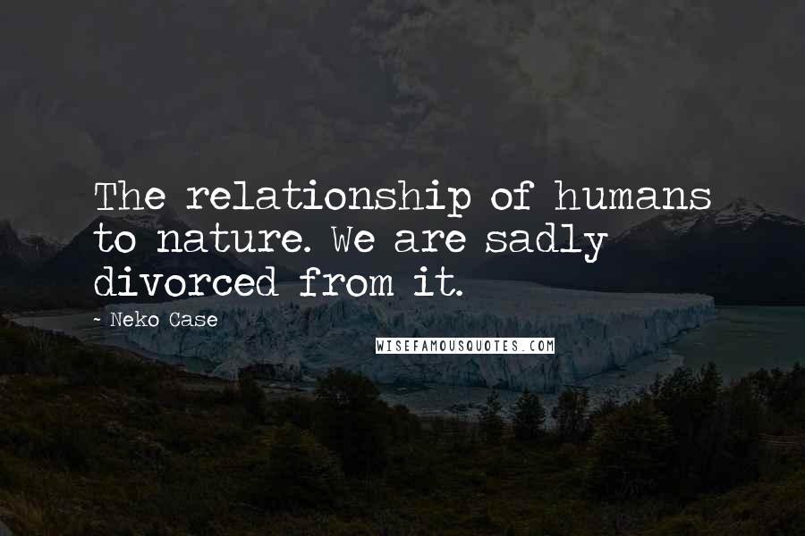 Neko Case Quotes: The relationship of humans to nature. We are sadly divorced from it.