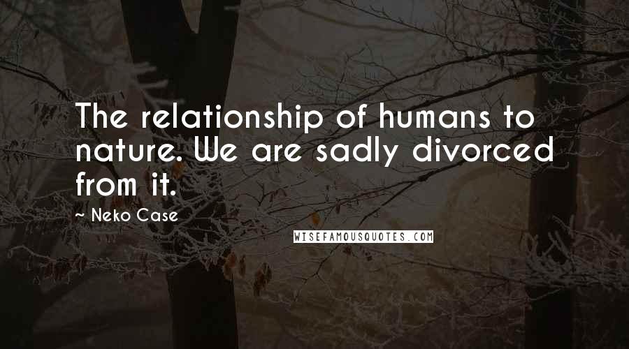 Neko Case Quotes: The relationship of humans to nature. We are sadly divorced from it.