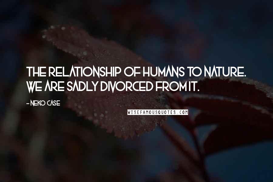 Neko Case Quotes: The relationship of humans to nature. We are sadly divorced from it.