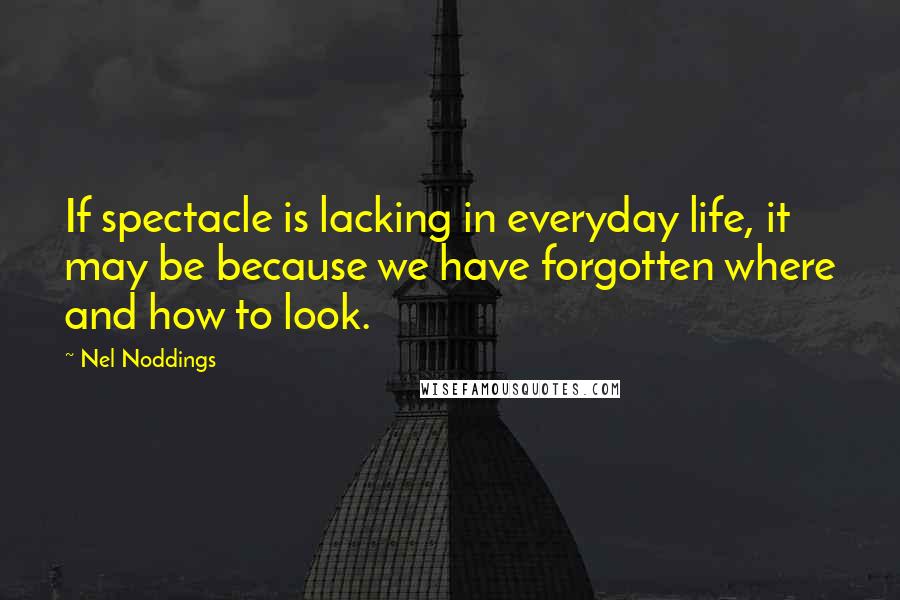 Nel Noddings Quotes: If spectacle is lacking in everyday life, it may be because we have forgotten where and how to look.