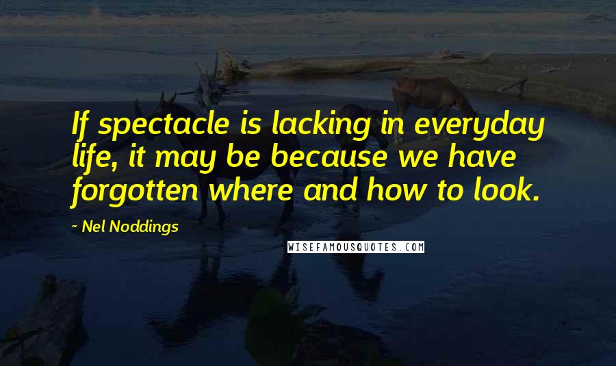 Nel Noddings Quotes: If spectacle is lacking in everyday life, it may be because we have forgotten where and how to look.
