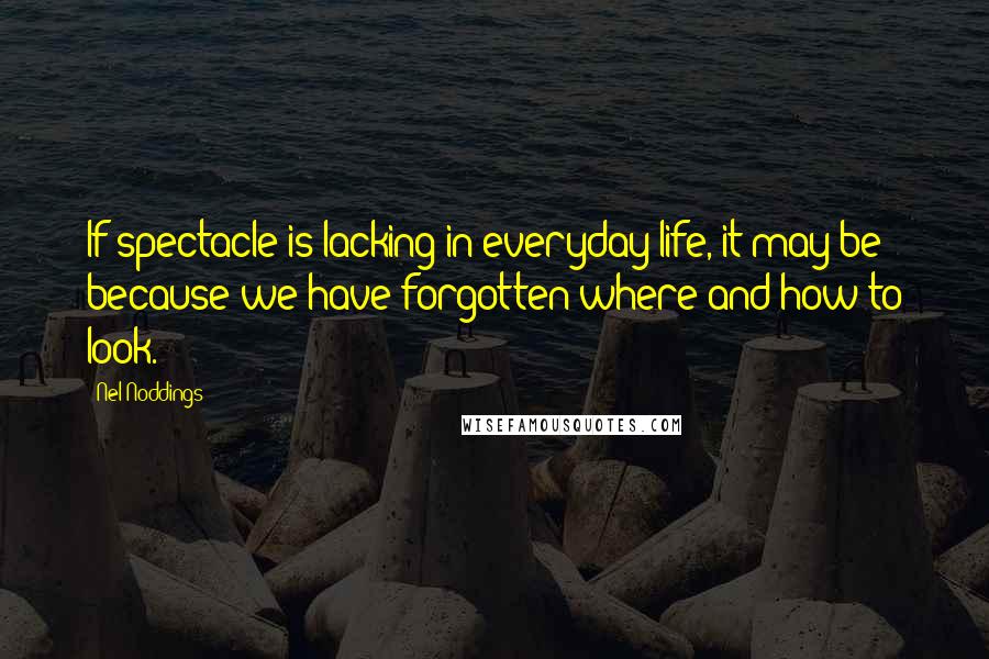 Nel Noddings Quotes: If spectacle is lacking in everyday life, it may be because we have forgotten where and how to look.