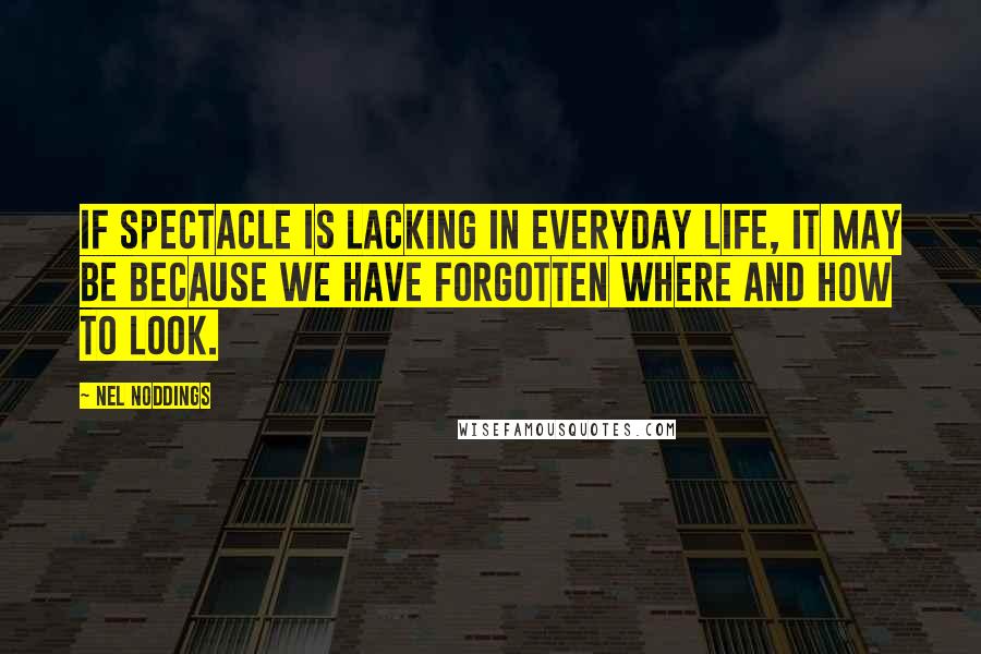 Nel Noddings Quotes: If spectacle is lacking in everyday life, it may be because we have forgotten where and how to look.