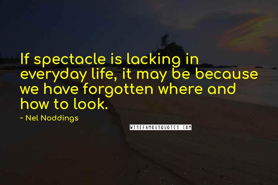 Nel Noddings Quotes: If spectacle is lacking in everyday life, it may be because we have forgotten where and how to look.
