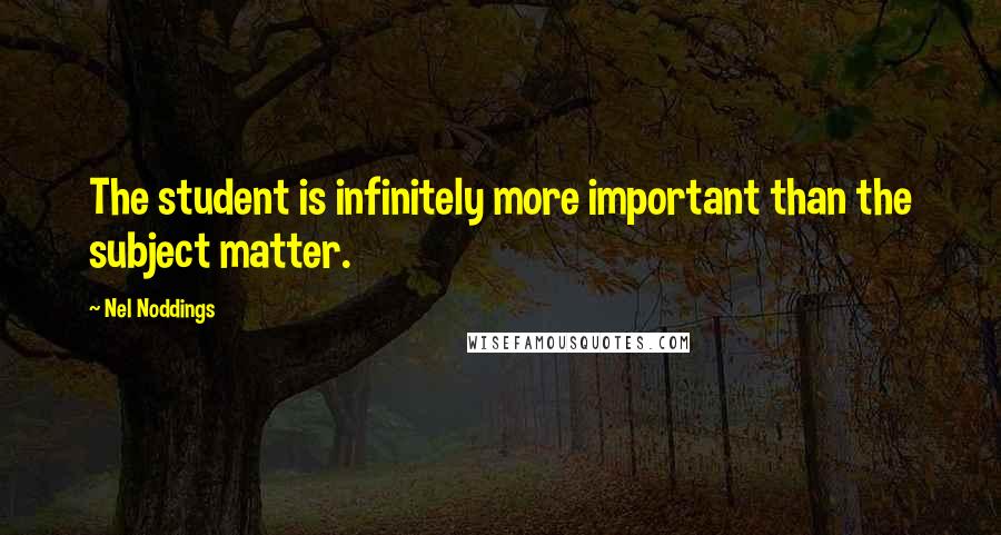 Nel Noddings Quotes: The student is infinitely more important than the subject matter.