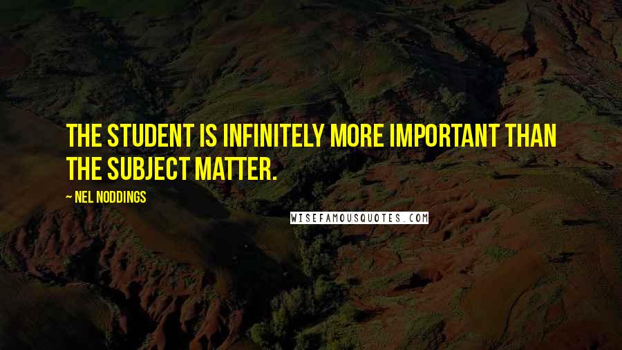 Nel Noddings Quotes: The student is infinitely more important than the subject matter.