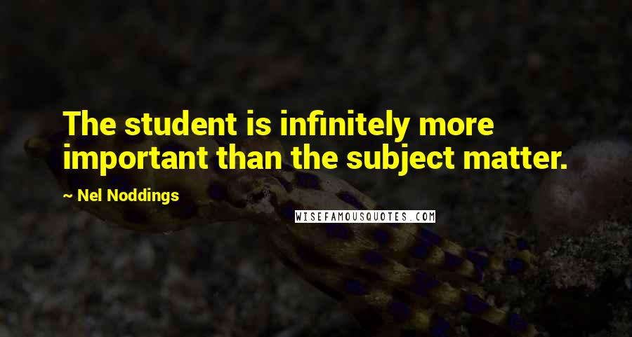 Nel Noddings Quotes: The student is infinitely more important than the subject matter.