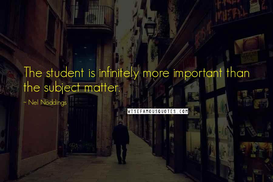 Nel Noddings Quotes: The student is infinitely more important than the subject matter.