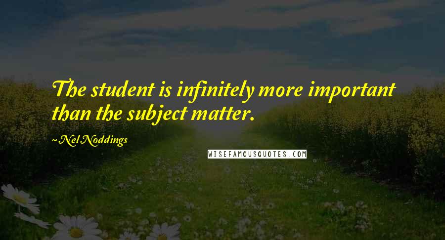 Nel Noddings Quotes: The student is infinitely more important than the subject matter.
