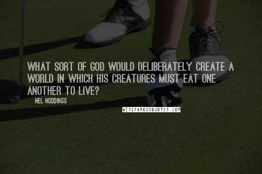 Nel Noddings Quotes: What sort of god would deliberately create a world in which his creatures must eat one another to live?