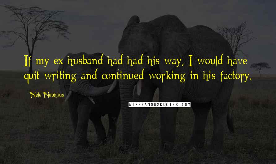 Nele Neuhaus Quotes: If my ex-husband had had his way, I would have quit writing and continued working in his factory.