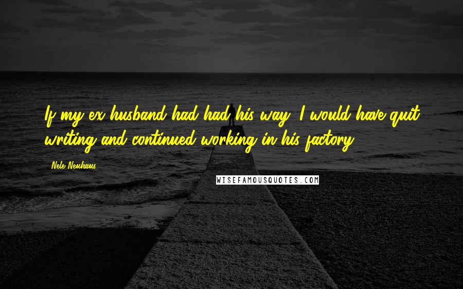 Nele Neuhaus Quotes: If my ex-husband had had his way, I would have quit writing and continued working in his factory.