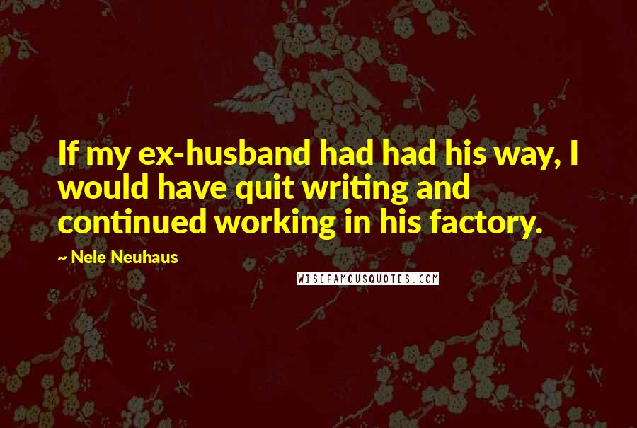 Nele Neuhaus Quotes: If my ex-husband had had his way, I would have quit writing and continued working in his factory.