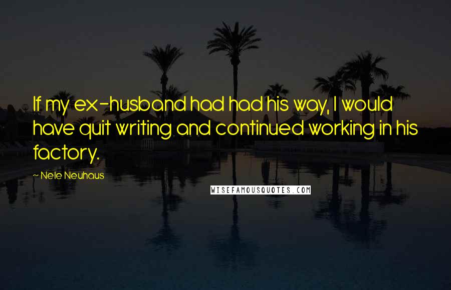 Nele Neuhaus Quotes: If my ex-husband had had his way, I would have quit writing and continued working in his factory.