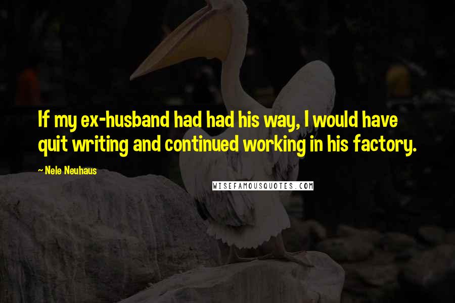Nele Neuhaus Quotes: If my ex-husband had had his way, I would have quit writing and continued working in his factory.