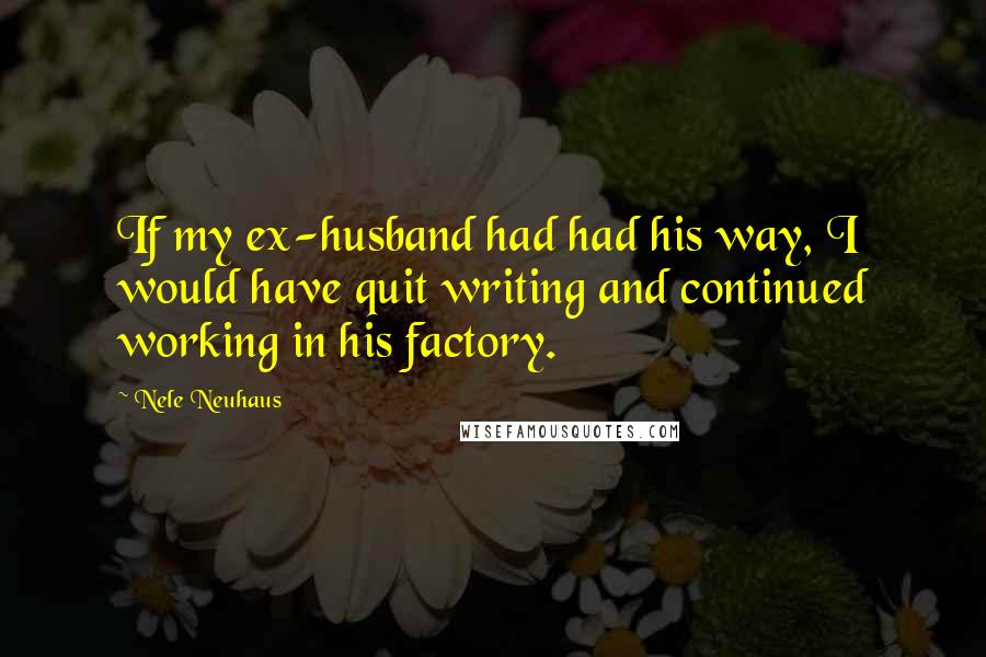Nele Neuhaus Quotes: If my ex-husband had had his way, I would have quit writing and continued working in his factory.