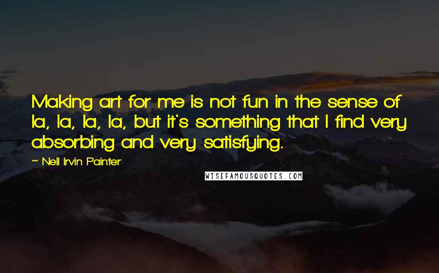 Nell Irvin Painter Quotes: Making art for me is not fun in the sense of la, la, la, la, but it's something that I find very absorbing and very satisfying.