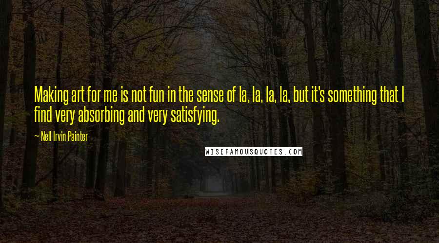 Nell Irvin Painter Quotes: Making art for me is not fun in the sense of la, la, la, la, but it's something that I find very absorbing and very satisfying.