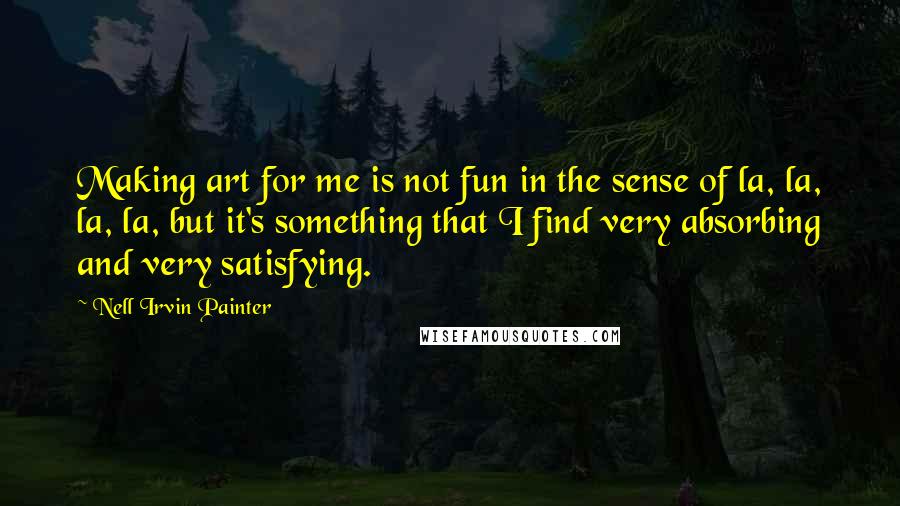 Nell Irvin Painter Quotes: Making art for me is not fun in the sense of la, la, la, la, but it's something that I find very absorbing and very satisfying.