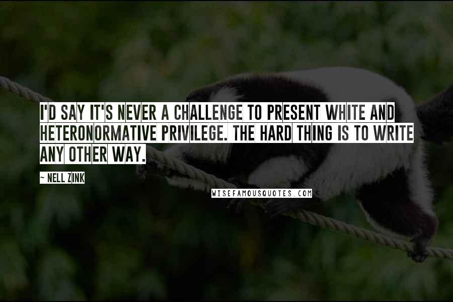 Nell Zink Quotes: I'd say it's never a challenge to present white and heteronormative privilege. The hard thing is to write any other way.