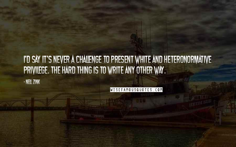 Nell Zink Quotes: I'd say it's never a challenge to present white and heteronormative privilege. The hard thing is to write any other way.