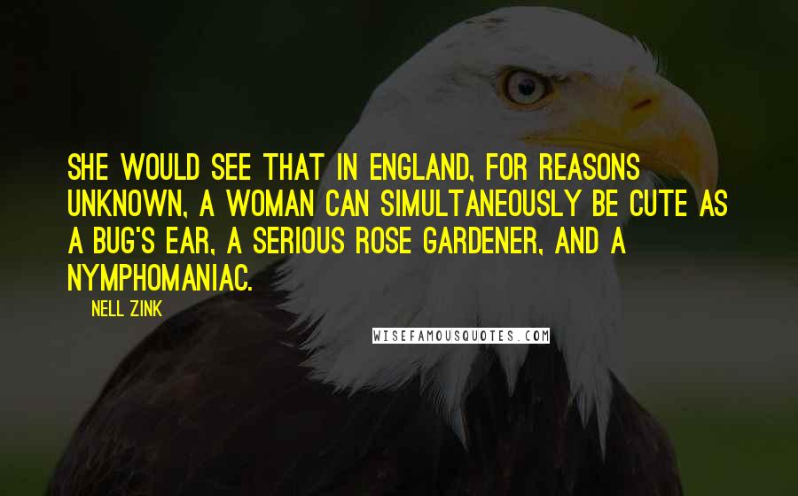 Nell Zink Quotes: She would see that in England, for reasons unknown, a woman can simultaneously be cute as a bug's ear, a serious rose gardener, and a nymphomaniac.