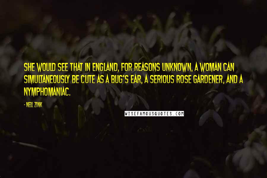Nell Zink Quotes: She would see that in England, for reasons unknown, a woman can simultaneously be cute as a bug's ear, a serious rose gardener, and a nymphomaniac.